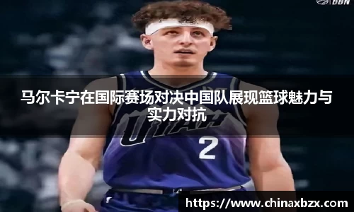 马尔卡宁在国际赛场对决中国队展现篮球魅力与实力对抗